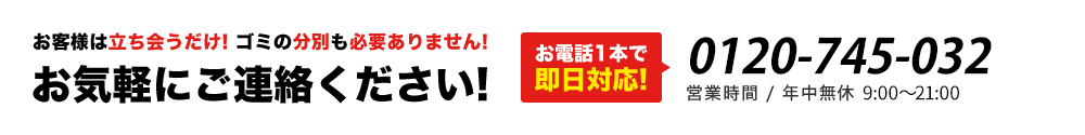 お客様は立ち会うだけ! ゴミの分別も必要ありません!お気軽にご連絡ください!お電話1本で即日対応!0120-745-032 営業時間 / 年中無休・8:00～23:00