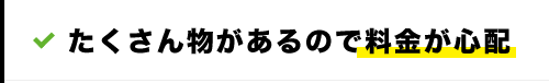 たくさん物があるので料金が心配